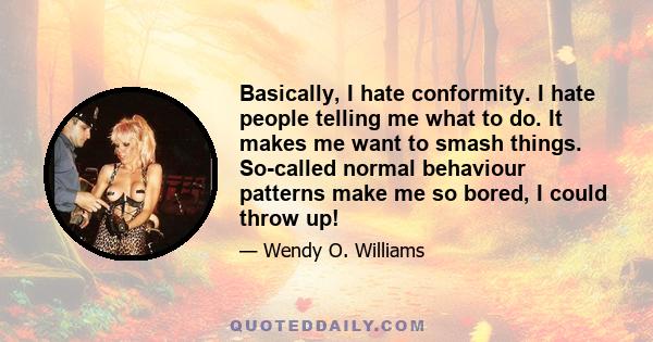 Basically, I hate conformity. I hate people telling me what to do. It makes me want to smash things. So-called normal behaviour patterns make me so bored, I could throw up!