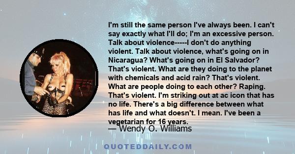 I'm still the same person I've always been. I can't say exactly what I'll do; I'm an excessive person. Talk about violence-----I don't do anything violent. Talk about violence, what's going on in Nicaragua? What's going 