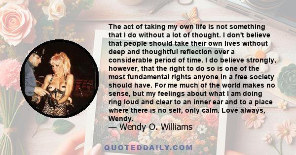 The act of taking my own life is not something that I do without a lot of thought. I don't believe that people should take their own lives without deep and thoughtful reflection over a considerable period of time. I do