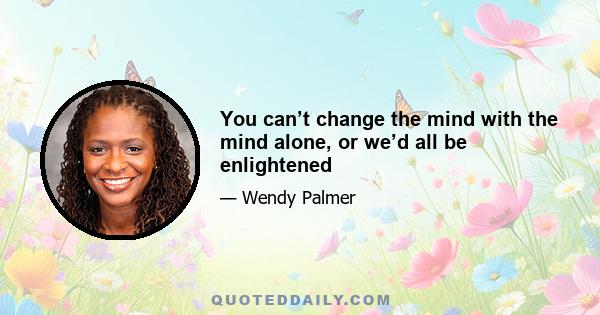 You can’t change the mind with the mind alone, or we’d all be enlightened