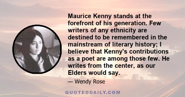 Maurice Kenny stands at the forefront of his generation. Few writers of any ethnicity are destined to be remembered in the mainstream of literary history; I believe that Kenny's contributions as a poet are among those