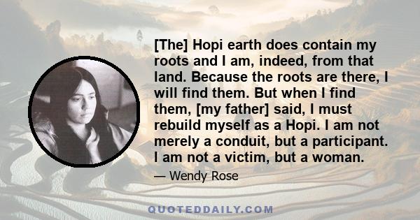 [The] Hopi earth does contain my roots and I am, indeed, from that land. Because the roots are there, I will find them. But when I find them, [my father] said, I must rebuild myself as a Hopi. I am not merely a conduit, 