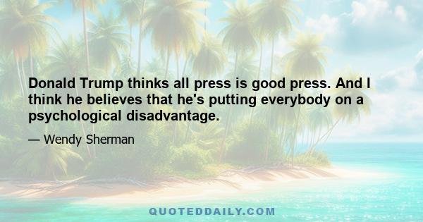 Donald Trump thinks all press is good press. And I think he believes that he's putting everybody on a psychological disadvantage.