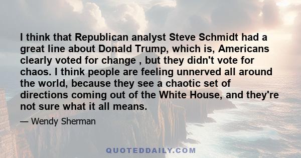 I think that Republican analyst Steve Schmidt had a great line about Donald Trump, which is, Americans clearly voted for change , but they didn't vote for chaos. I think people are feeling unnerved all around the world, 