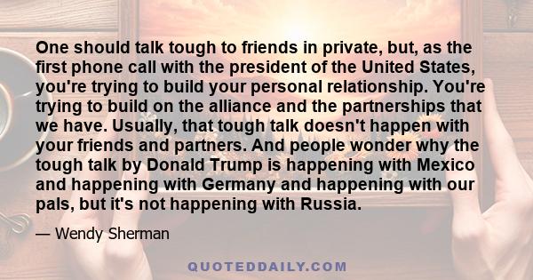 One should talk tough to friends in private, but, as the first phone call with the president of the United States, you're trying to build your personal relationship. You're trying to build on the alliance and the