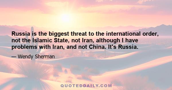 Russia is the biggest threat to the international order, not the Islamic State, not Iran, although I have problems with Iran, and not China. It's Russia.