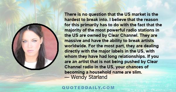 There is no question that the US market is the hardest to break into. I believe that the reason for this primarily has to do with the fact that the majority of the most powerful radio stations in the US are owned by