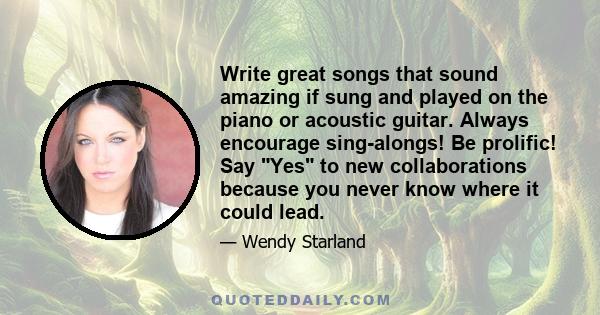 Write great songs that sound amazing if sung and played on the piano or acoustic guitar. Always encourage sing-alongs! Be prolific! Say Yes to new collaborations because you never know where it could lead.