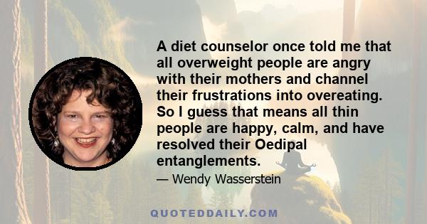 A diet counselor once told me that all overweight people are angry with their mothers and channel their frustrations into overeating. So I guess that means all thin people are happy, calm, and have resolved their