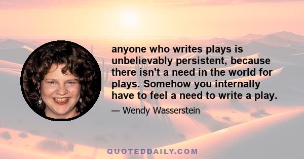 anyone who writes plays is unbelievably persistent, because there isn't a need in the world for plays. Somehow you internally have to feel a need to write a play.