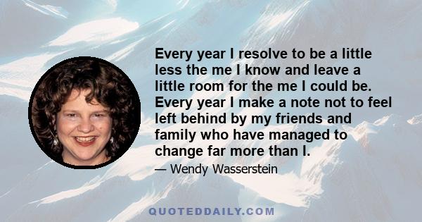 Every year I resolve to be a little less the me I know and leave a little room for the me I could be. Every year I make a note not to feel left behind by my friends and family who have managed to change far more than I.