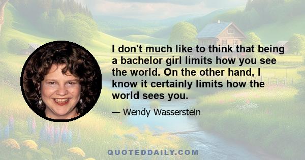 I don't much like to think that being a bachelor girl limits how you see the world. On the other hand, I know it certainly limits how the world sees you.