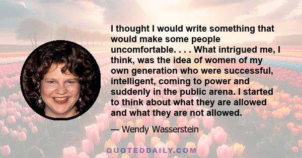 I thought I would write something that would make some people uncomfortable. . . . What intrigued me, I think, was the idea of women of my own generation who were successful, intelligent, coming to power and suddenly in 