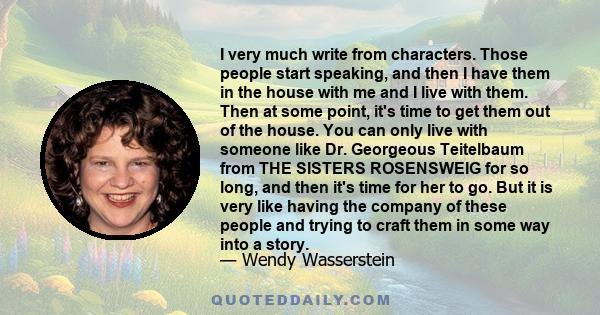 I very much write from characters. Those people start speaking, and then I have them in the house with me and I live with them. Then at some point, it's time to get them out of the house. You can only live with someone