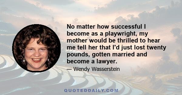 No matter how successful I become as a playwright, my mother would be thrilled to hear me tell her that I'd just lost twenty pounds, gotten married and become a lawyer.