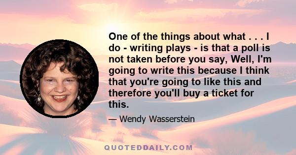 One of the things about what . . . I do - writing plays - is that a poll is not taken before you say, Well, I'm going to write this because I think that you're going to like this and therefore you'll buy a ticket for