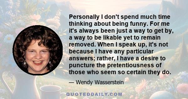 Personally I don't spend much time thinking about being funny. For me it's always been just a way to get by, a way to be likable yet to remain removed. When I speak up, it's not because I have any particular answers;