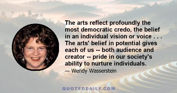 The arts reflect profoundly the most democratic credo, the belief in an individual vision or voice . . . The arts' belief in potential gives each of us -- both audience and creator -- pride in our society's ability to