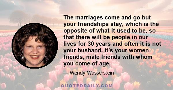 The marriages come and go but your friendships stay, which is the opposite of what it used to be, so that there will be people in our lives for 30 years and often it is not your husband, it's your women friends, male