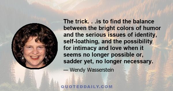 The trick. . .is to find the balance between the bright colors of humor and the serious issues of identity, self-loathing, and the possibility for intimacy and love when it seems no longer possible or, sadder yet, no