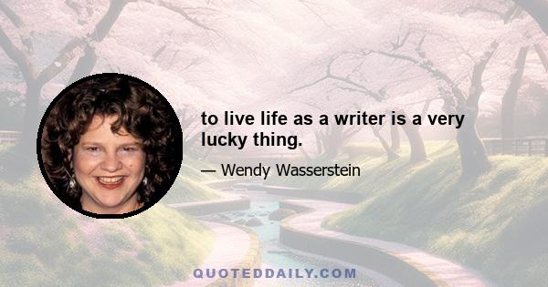 to live life as a writer is a very lucky thing.