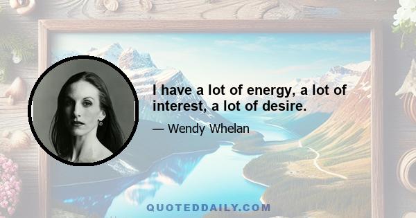 I have a lot of energy, a lot of interest, a lot of desire.