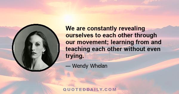 We are constantly revealing ourselves to each other through our movement; learning from and teaching each other without even trying.