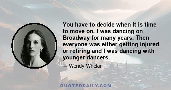 You have to decide when it is time to move on. I was dancing on Broadway for many years. Then everyone was either getting injured or retiring and I was dancing with younger dancers.