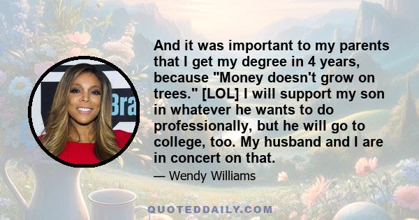 And it was important to my parents that I get my degree in 4 years, because Money doesn't grow on trees. [LOL] I will support my son in whatever he wants to do professionally, but he will go to college, too. My husband