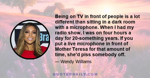 Being on TV in front of people is a lot different than sitting in a dark room with a microphone. When I had my radio show, I was on four hours a day for 20-something years. If you put a live microphone in front of