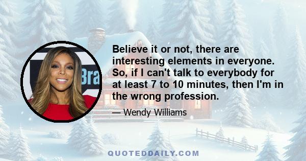 Believe it or not, there are interesting elements in everyone. So, if I can't talk to everybody for at least 7 to 10 minutes, then I'm in the wrong profession.