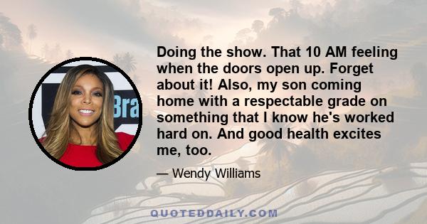 Doing the show. That 10 AM feeling when the doors open up. Forget about it! Also, my son coming home with a respectable grade on something that I know he's worked hard on. And good health excites me, too.