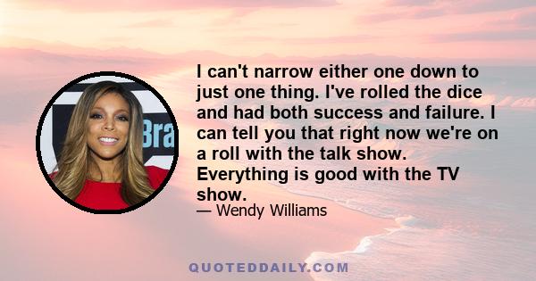 I can't narrow either one down to just one thing. I've rolled the dice and had both success and failure. I can tell you that right now we're on a roll with the talk show. Everything is good with the TV show.