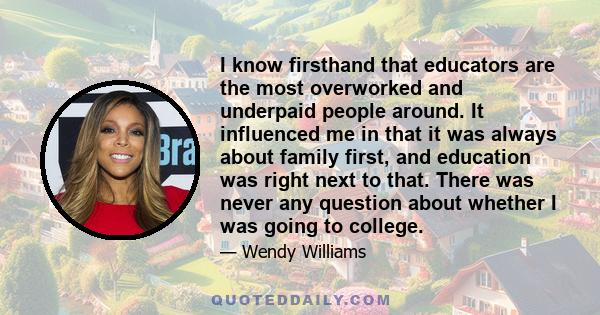 I know firsthand that educators are the most overworked and underpaid people around. It influenced me in that it was always about family first, and education was right next to that. There was never any question about