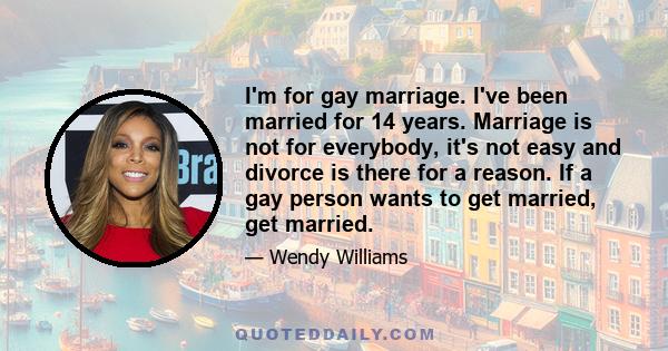 I'm for gay marriage. I've been married for 14 years. Marriage is not for everybody, it's not easy and divorce is there for a reason. If a gay person wants to get married, get married.