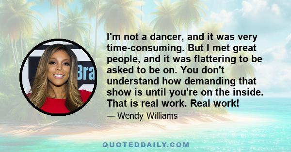 I'm not a dancer, and it was very time-consuming. But I met great people, and it was flattering to be asked to be on. You don't understand how demanding that show is until you're on the inside. That is real work. Real