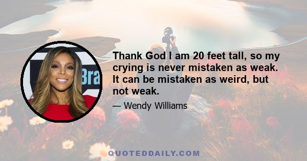 Thank God I am 20 feet tall, so my crying is never mistaken as weak. It can be mistaken as weird, but not weak.