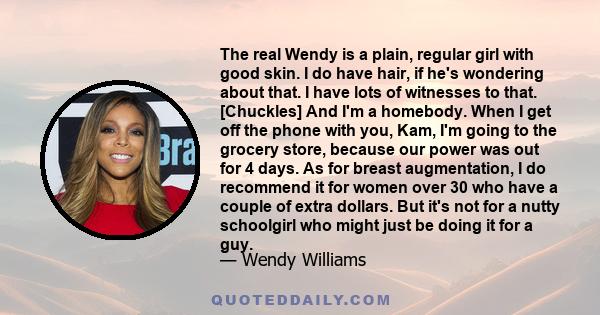 The real Wendy is a plain, regular girl with good skin. I do have hair, if he's wondering about that. I have lots of witnesses to that. [Chuckles] And I'm a homebody. When I get off the phone with you, Kam, I'm going to 