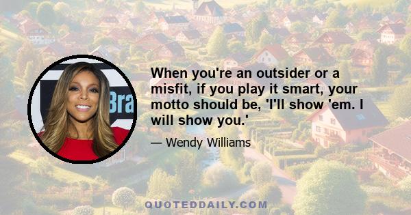 When you're an outsider or a misfit, if you play it smart, your motto should be, 'I'll show 'em. I will show you.'