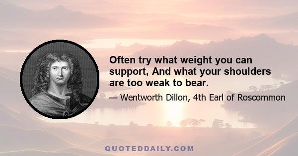 Often try what weight you can support, And what your shoulders are too weak to bear.