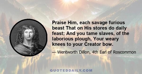 Praise Him, each savage furious beast That on His stores do daily feast; And you tame slaves, of the laborious plough, Your weary knees to your Creator bow.