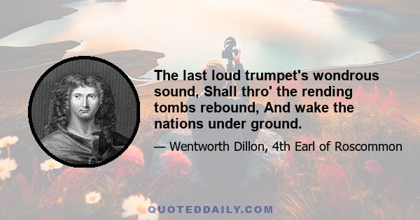 The last loud trumpet's wondrous sound, Shall thro' the rending tombs rebound, And wake the nations under ground.