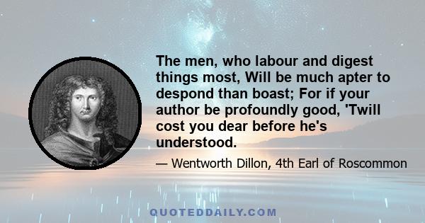 The men, who labour and digest things most, Will be much apter to despond than boast; For if your author be profoundly good, 'Twill cost you dear before he's understood.