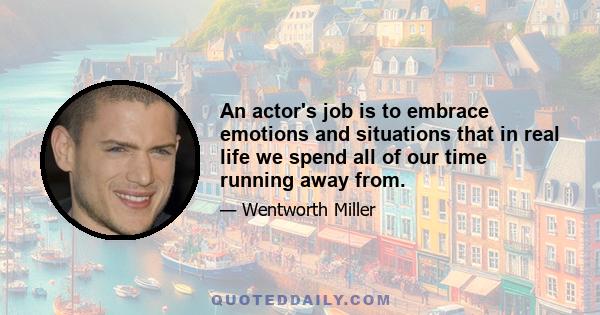 An actor's job is to embrace emotions and situations that in real life we spend all of our time running away from.