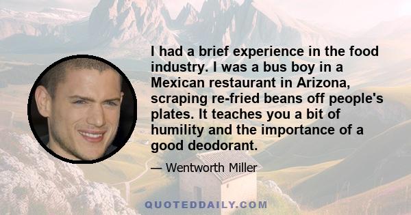 I had a brief experience in the food industry. I was a bus boy in a Mexican restaurant in Arizona, scraping re-fried beans off people's plates. It teaches you a bit of humility and the importance of a good deodorant.