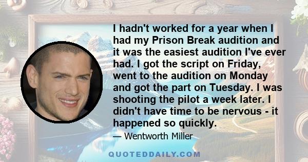 I hadn't worked for a year when I had my Prison Break audition and it was the easiest audition I've ever had. I got the script on Friday, went to the audition on Monday and got the part on Tuesday. I was shooting the