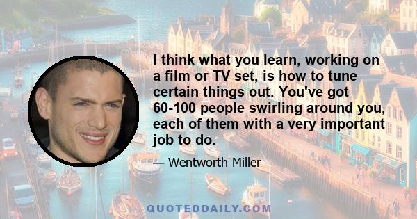 I think what you learn, working on a film or TV set, is how to tune certain things out. You've got 60-100 people swirling around you, each of them with a very important job to do.