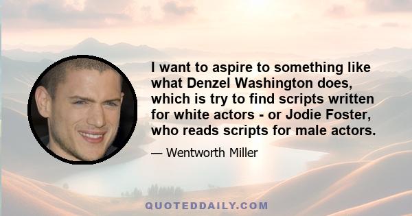 I want to aspire to something like what Denzel Washington does, which is try to find scripts written for white actors - or Jodie Foster, who reads scripts for male actors.