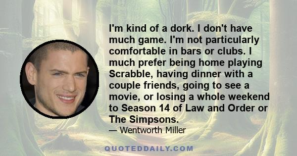 I'm kind of a dork. I don't have much game. I'm not particularly comfortable in bars or clubs. I much prefer being home playing Scrabble, having dinner with a couple friends, going to see a movie, or losing a whole