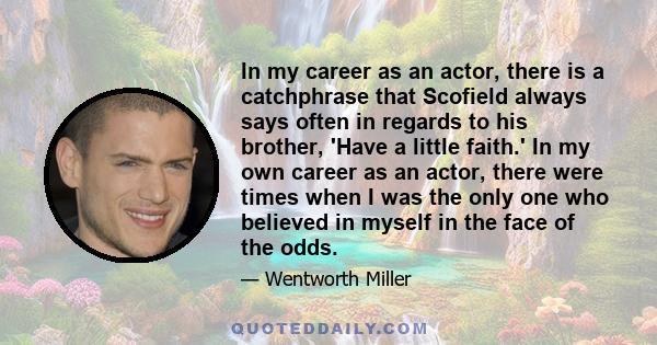 In my career as an actor, there is a catchphrase that Scofield always says often in regards to his brother, 'Have a little faith.' In my own career as an actor, there were times when I was the only one who believed in